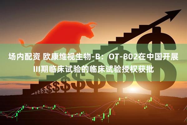 场内配资 欧康维视生物-B：OT-802在中国开展III期临床试验的临床试验授权获批