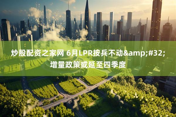 炒股配资之家网 6月LPR按兵不动 增量政策或延至四季度