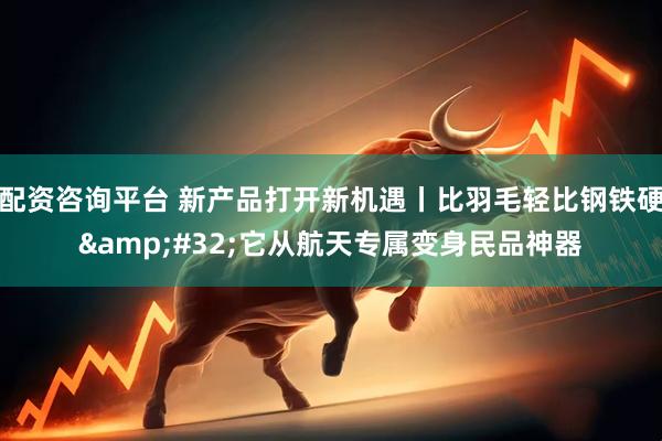 配资咨询平台 新产品打开新机遇丨比羽毛轻比钢铁硬 它从航天专属变身民品神器