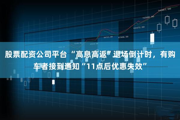 股票配资公司平台 “高息高返”退场倒计时，有购车者接到通知“11点后优惠失效”