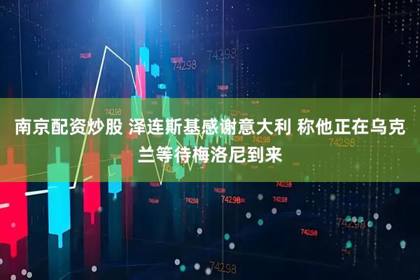 南京配资炒股 泽连斯基感谢意大利 称他正在乌克兰等待梅洛尼到来