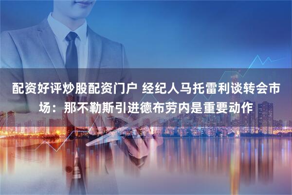 配资好评炒股配资门户 经纪人马托雷利谈转会市场：那不勒斯引进德布劳内是重要动作