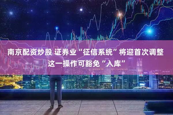 南京配资炒股 证券业“征信系统”将迎首次调整 这一操作可豁免“入库”