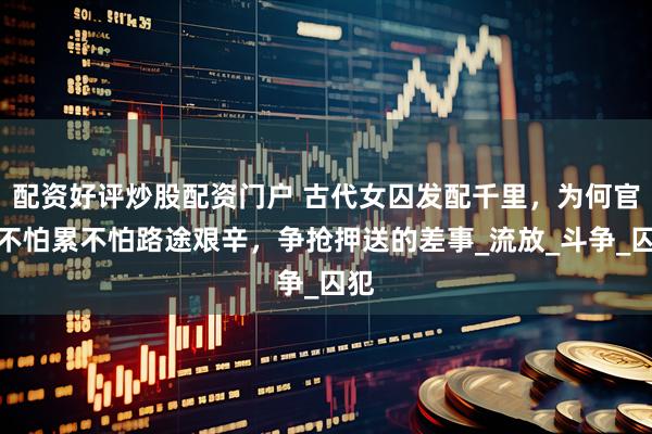 配资好评炒股配资门户 古代女囚发配千里，为何官差不怕累不怕路途艰辛，争抢押送的差事_流放_斗争_囚犯