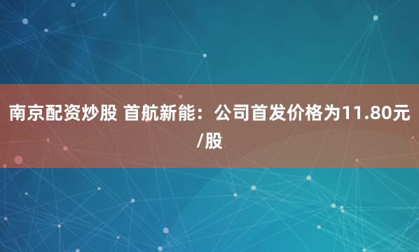 南京配资炒股 首航新能：公司首发价格为11.80元/股