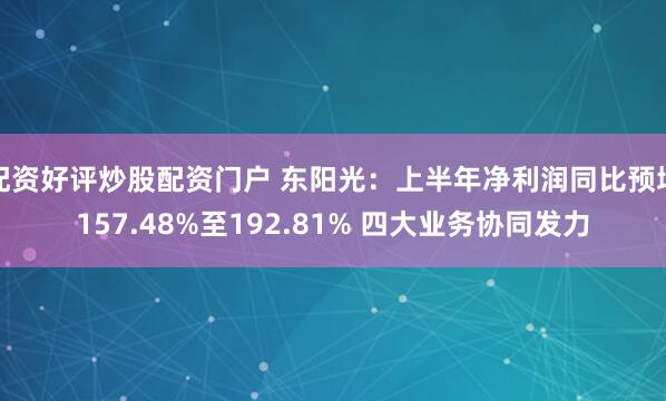 配资好评炒股配资门户 东阳光：上半年净利润同比预增157.48%至192.81% 四大业务协同发力