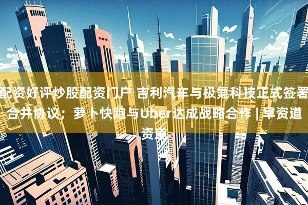 配资好评炒股配资门户 吉利汽车与极氪科技正式签署合并协议；萝卜快跑与Uber达成战略合作 | 早资道