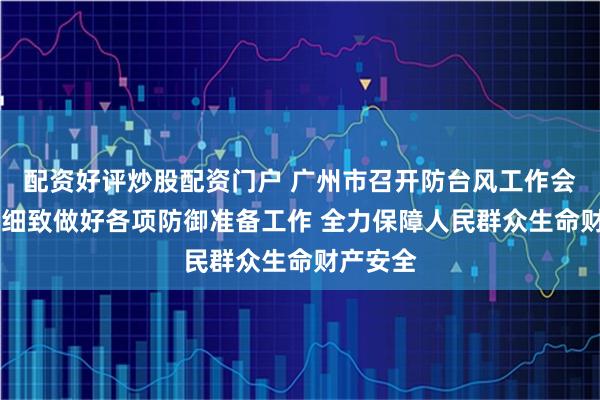 配资好评炒股配资门户 广州市召开防台风工作会议 周密细致做好各项防御准备工作 全力保障人民群众生命财产安全