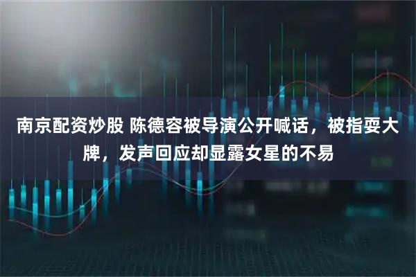南京配资炒股 陈德容被导演公开喊话，被指耍大牌，发声回应却显露女星的不易