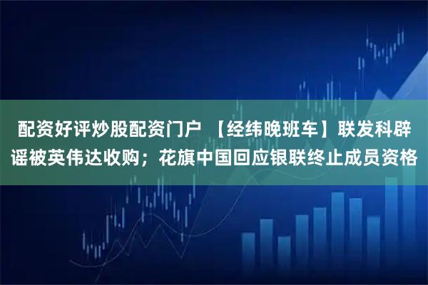 配资好评炒股配资门户 【经纬晚班车】联发科辟谣被英伟达收购；花旗中国回应银联终止成员资格