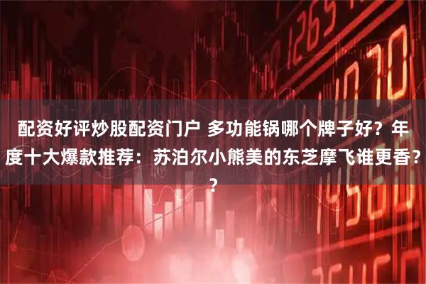 配资好评炒股配资门户 多功能锅哪个牌子好？年度十大爆款推荐：苏泊尔小熊美的东芝摩飞谁更香？