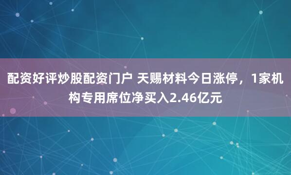 配资好评炒股配资门户 天赐材料今日涨停，1家机构专用席位净买入2.46亿元