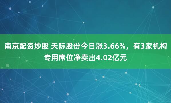 南京配资炒股 天际股份今日涨3.66%，有3家机构专用席位净卖出4.02亿元