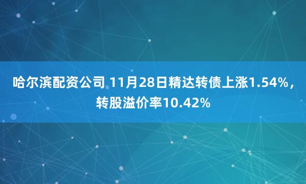 哈尔滨配资公司 11月28日精达转债上涨1.54%，转股溢价率10.42%