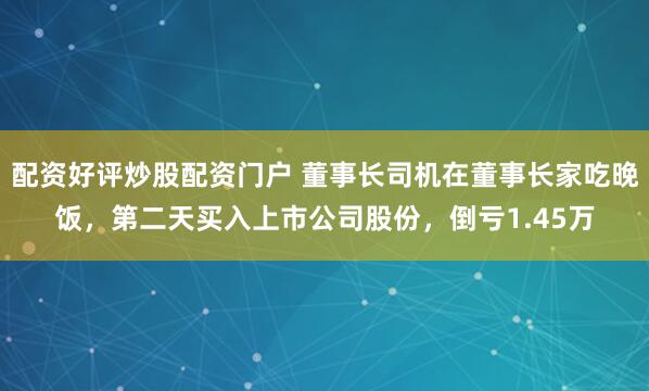 配资好评炒股配资门户 董事长司机在董事长家吃晚饭，第二天买入上市公司股份，倒亏1.45万