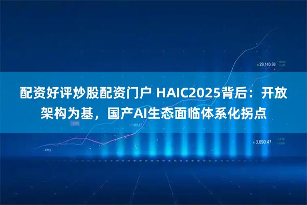 配资好评炒股配资门户 HAIC2025背后：开放架构为基，国产AI生态面临体系化拐点