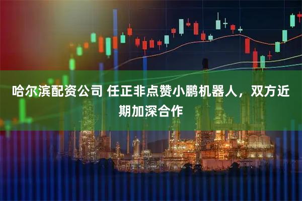 哈尔滨配资公司 任正非点赞小鹏机器人，双方近期加深合作