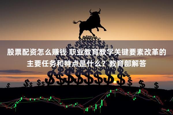 股票配资怎么赚钱 职业教育教学关键要素改革的主要任务和特点是什么？教育部解答