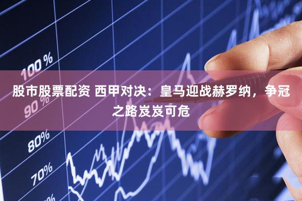 股市股票配资 西甲对决：皇马迎战赫罗纳，争冠之路岌岌可危