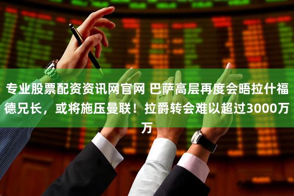 专业股票配资资讯网官网 巴萨高层再度会晤拉什福德兄长，或将施压曼联！拉爵转会难以超过3000万