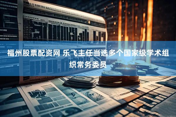福州股票配资网 乐飞主任当选多个国家级学术组织常务委员