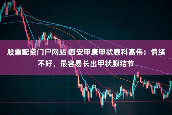 股票配资门户网站 西安甲康甲状腺科高伟：情绪不好，最容易长出甲状腺结节