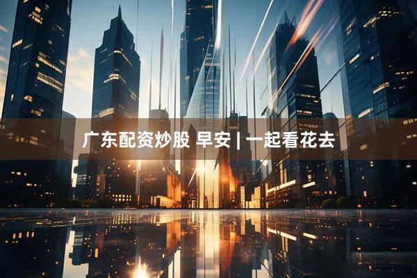广东配资炒股 早安 | 一起看花去
