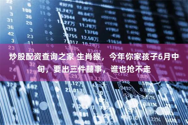 炒股配资查询之家 生肖猴，今年你家孩子6月中旬，要出三件囍事，谁也抢不走