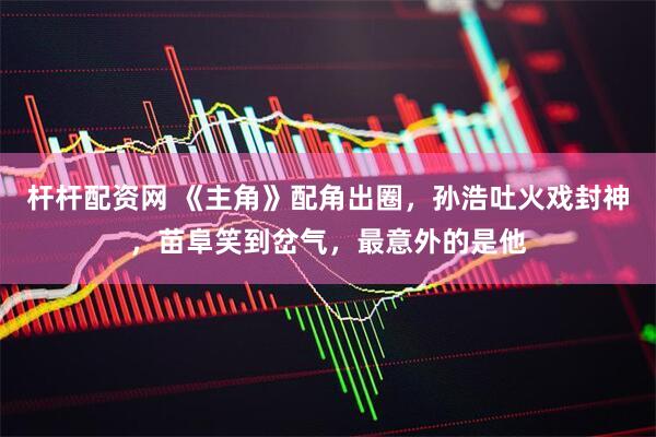 杆杆配资网 《主角》配角出圈，孙浩吐火戏封神，苗阜笑到岔气，最意外的是他