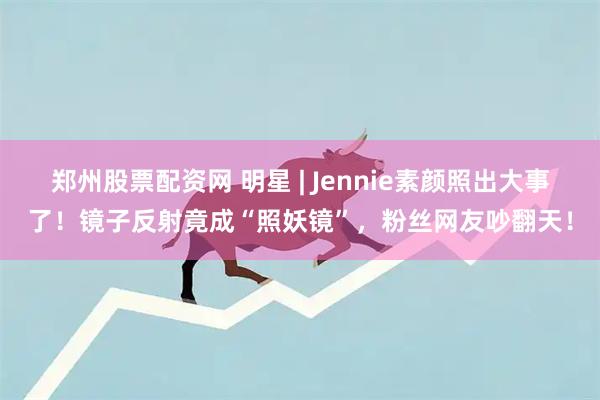 郑州股票配资网 明星 | Jennie素颜照出大事了！镜子反射竟成“照妖镜”，粉丝网友吵翻天！